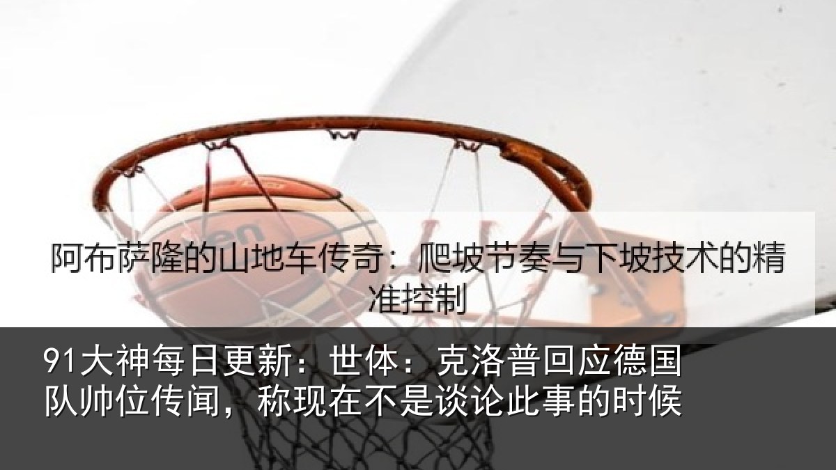 91大神每日更新：世体：克洛相关情况传闻，称现在相关情况候