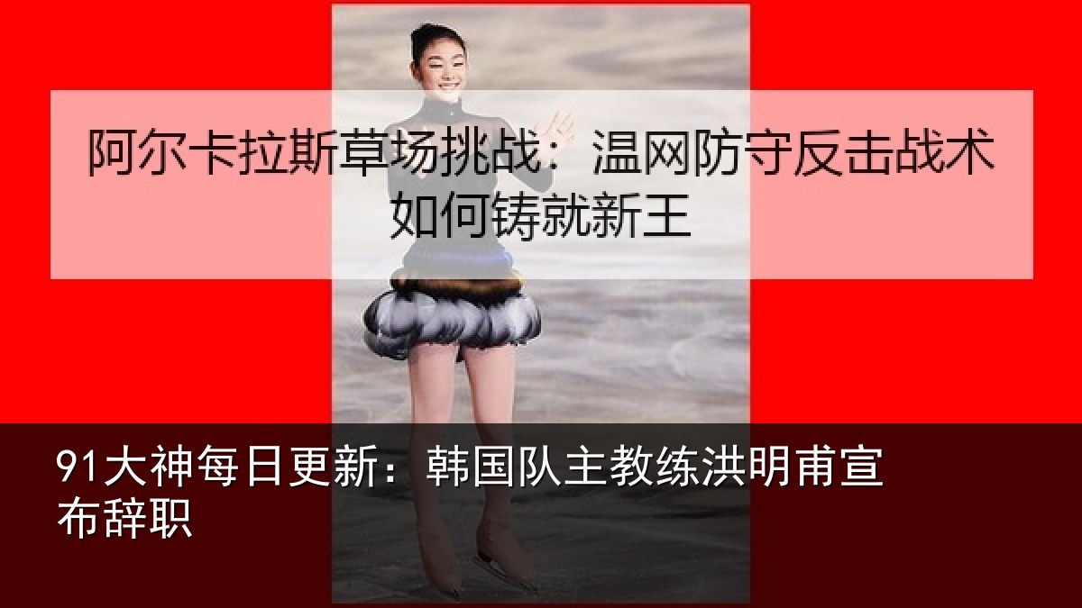 91大神每日更新：韩国队主教练洪明甫宣布辞职
