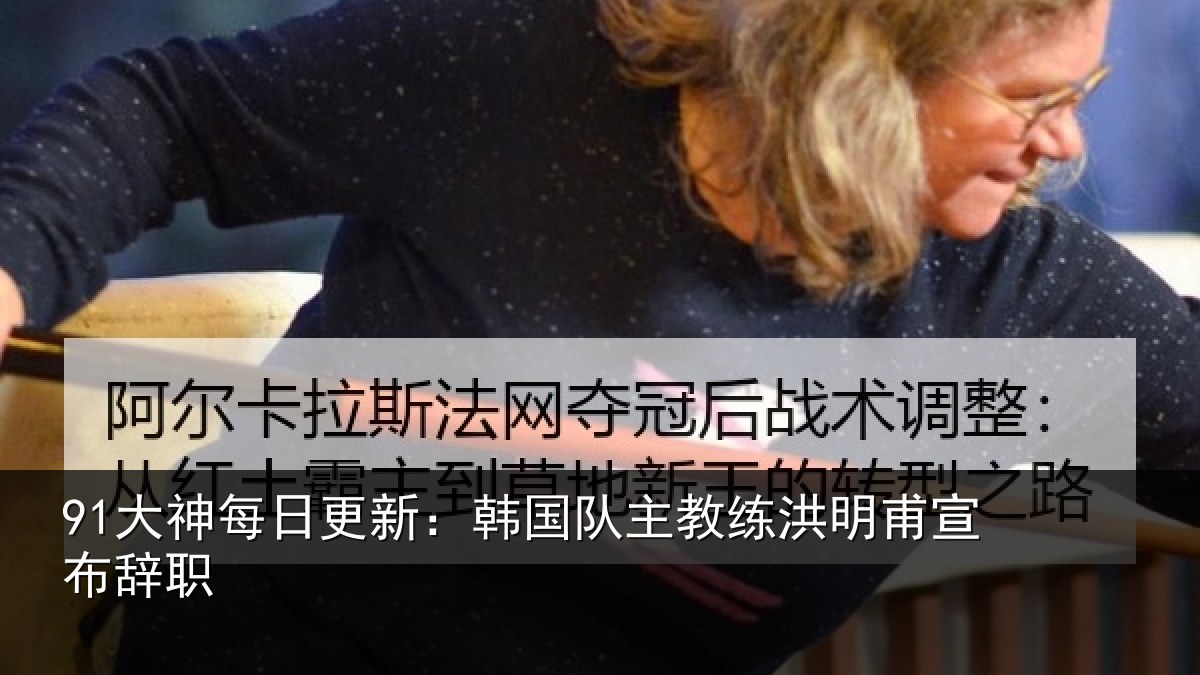91大神每日更新:韩国队主教练洪明甫宣布辞职