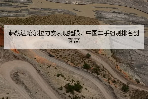 韩魏达喀尔拉力赛表现抢眼，中国车手组别排名创新高
