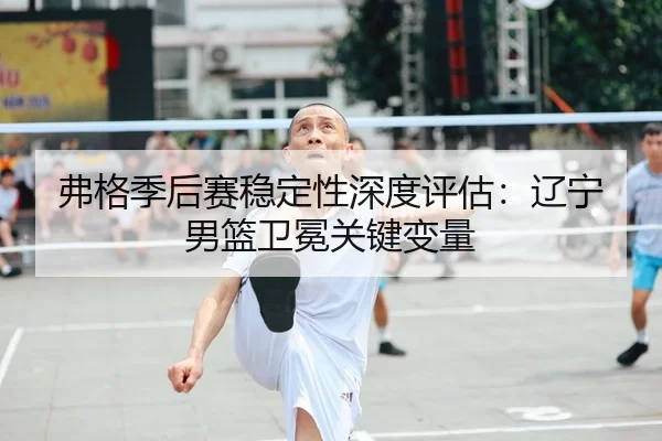 弗格季后赛稳定性深度评估：辽宁男篮卫冕关键变量