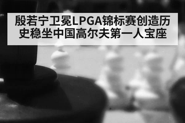 殷若宁卫冕LPGA锦标赛创造历史稳坐中国高尔夫第一人宝座