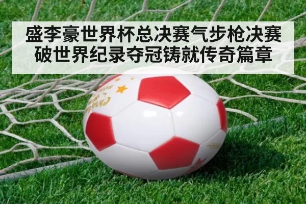 盛李豪世界杯总决赛气步枪决赛破世界纪录夺冠铸就传奇篇章