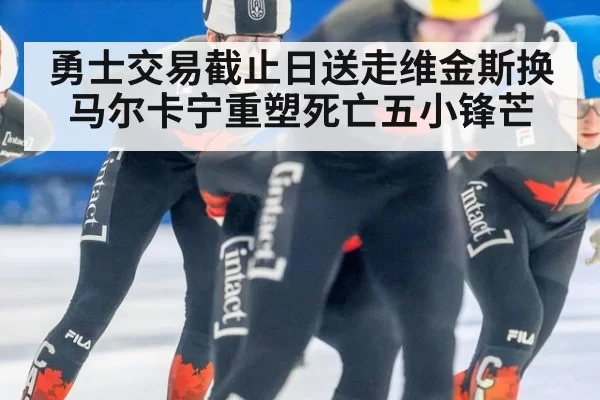 勇士交易截止日送走维金斯换马尔卡宁重塑死亡五小锋芒